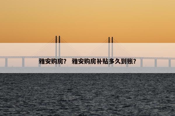雅安购房？ 雅安购房补贴多久到账？