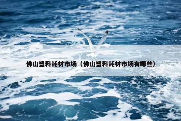 佛山塑料耗材市场（佛山塑料耗材市场有哪些）