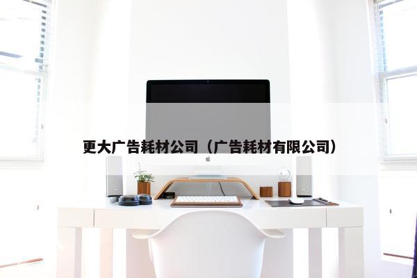 更大广告耗材公司（广告耗材有限公司）