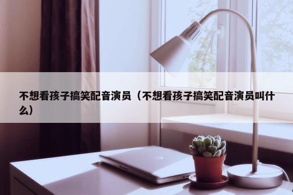 不想看孩子搞笑配音演员（不想看孩子搞笑配音演员叫什么）