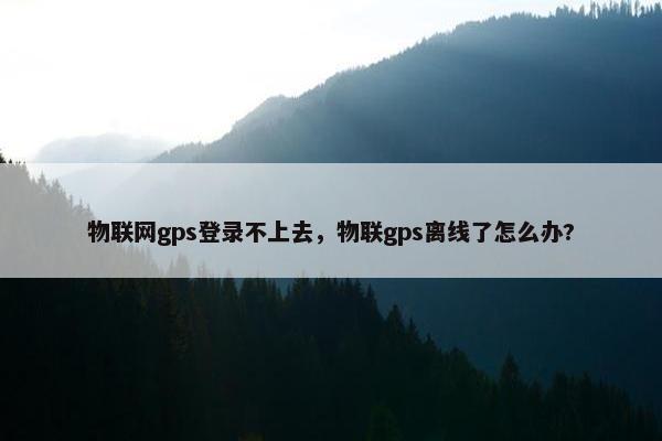 物联网gps登录不上去，物联gps离线了怎么办?