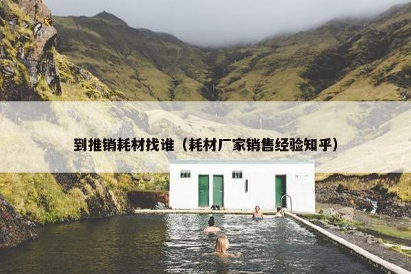 到推销耗材找谁（耗材厂家销售经验知乎）