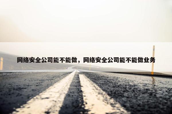 网络安全公司能不能做，网络安全公司能不能做业务