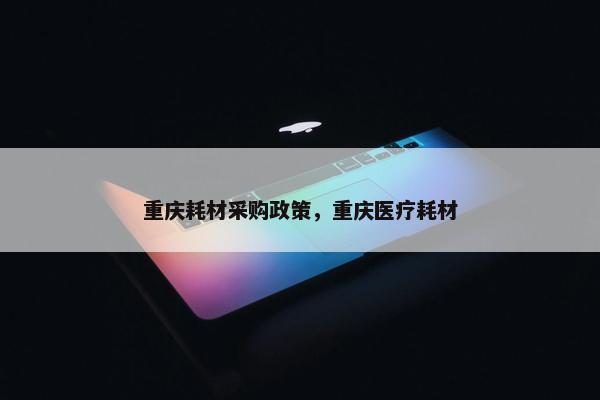 重庆耗材采购政策，重庆医疗耗材
