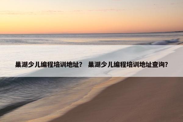 巢湖少儿编程培训地址？ 巢湖少儿编程培训地址查询？