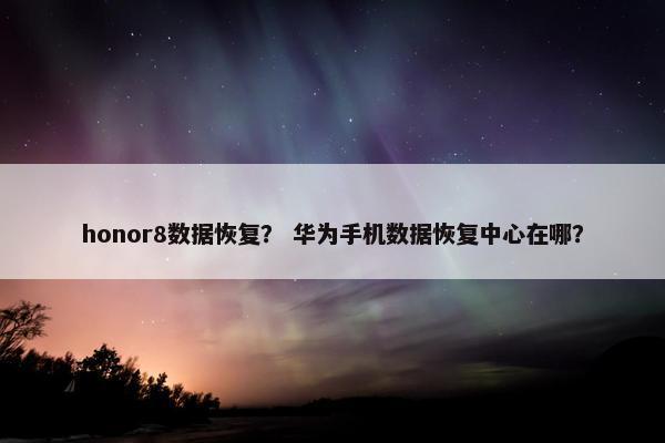 honor8数据恢复？ 华为手机数据恢复中心在哪？