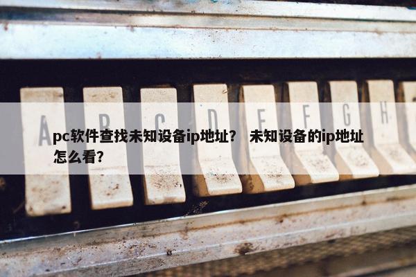 pc软件查找未知设备ip地址？ 未知设备的ip地址怎么看？