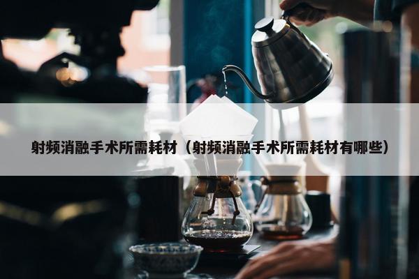 射频消融手术所需耗材（射频消融手术所需耗材有哪些）