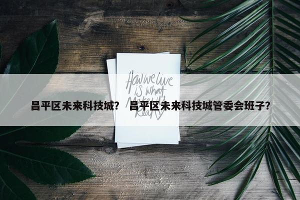 昌平区未来科技城？ 昌平区未来科技城管委会班子？