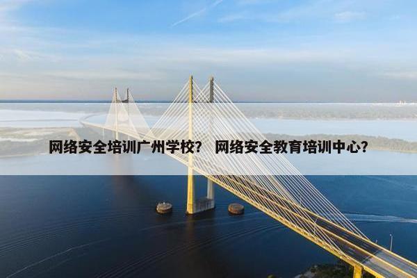 网络安全培训广州学校？ 网络安全教育培训中心？