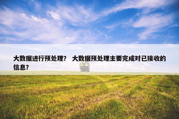 大数据进行预处理？ 大数据预处理主要完成对已接收的信息？