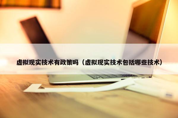 虚拟现实技术有政策吗（虚拟现实技术包括哪些技术）