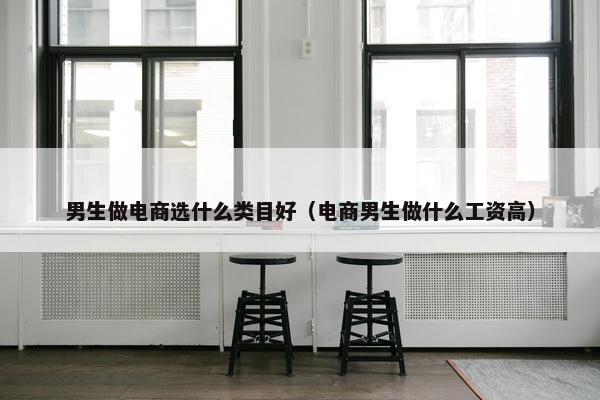 男生做电商选什么类目好（电商男生做什么工资高）