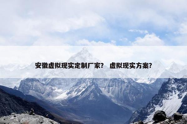 安徽虚拟现实定制厂家？ 虚拟现实方案？