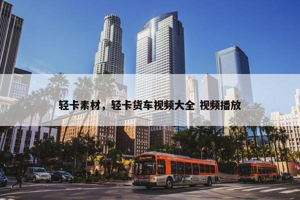 轻卡素材，轻卡货车视频大全 视频播放
