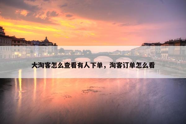 大淘客怎么查看有人下单，淘客订单怎么看