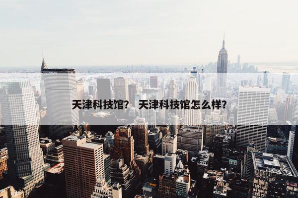 天津科技馆？ 天津科技馆怎么样？