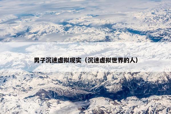 男子沉迷虚拟现实（沉迷虚拟世界的人）