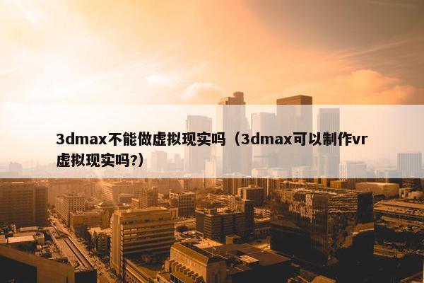 3dmax不能做虚拟现实吗（3dmax可以制作vr虚拟现实吗?）