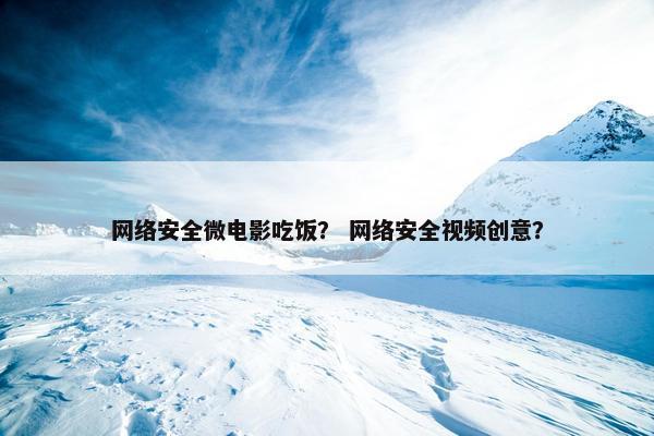 网络安全微电影吃饭？ 网络安全视频创意？
