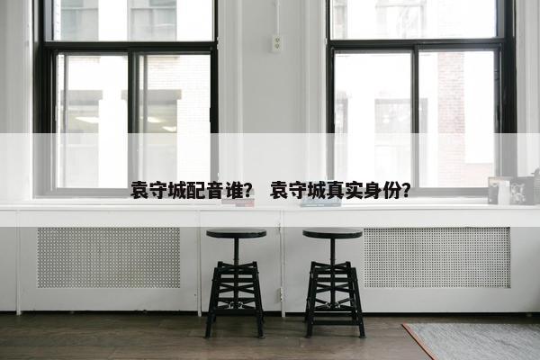 袁守城配音谁？ 袁守城真实身份？