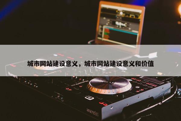 城市网站建设意义，城市网站建设意义和价值