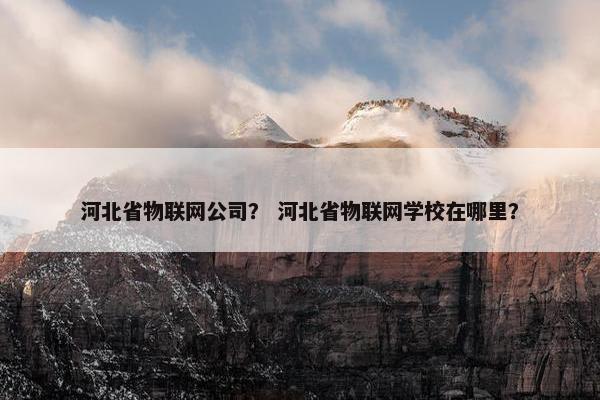 河北省物联网公司？ 河北省物联网学校在哪里？