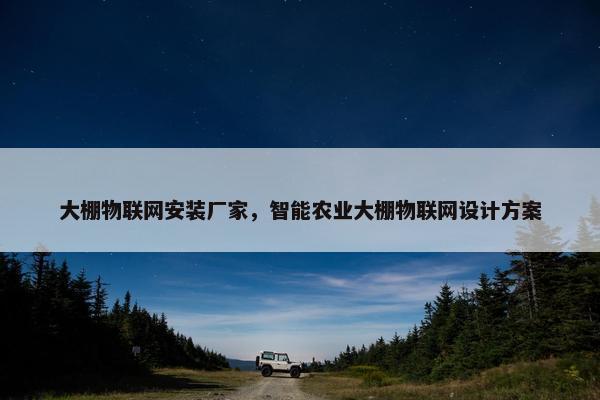 大棚物联网安装厂家，智能农业大棚物联网设计方案