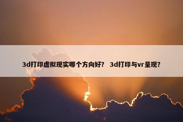 3d打印虚拟现实哪个方向好？ 3d打印与vr呈现？