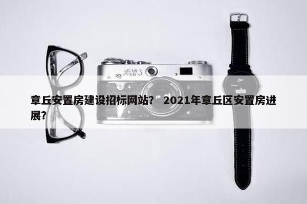 章丘安置房建设招标网站？ 2021年章丘区安置房进展？