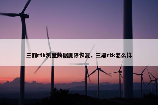 三鼎rtk测量数据删除恢复，三鼎rtk怎么样
