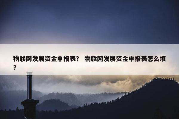 物联网发展资金申报表？ 物联网发展资金申报表怎么填？