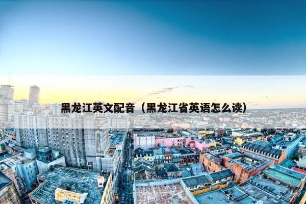 黑龙江英文配音（黑龙江省英语怎么读）
