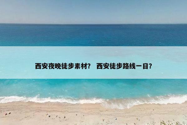 西安夜晚徒步素材？ 西安徒步路线一日？