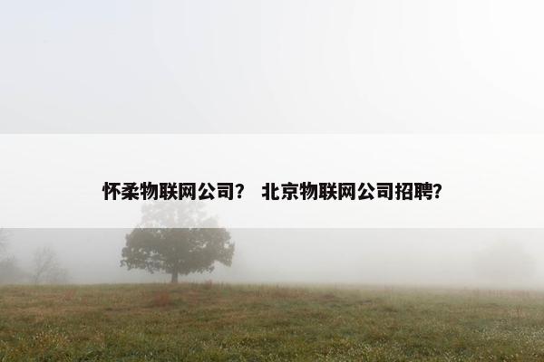 怀柔物联网公司? 北京物联网公司招聘? 怀柔物联网公司? 北京物联网公司招聘?