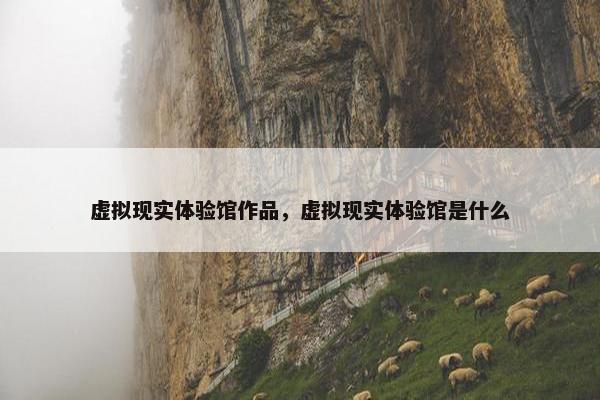 虚拟现实体验馆作品，虚拟现实体验馆是什么