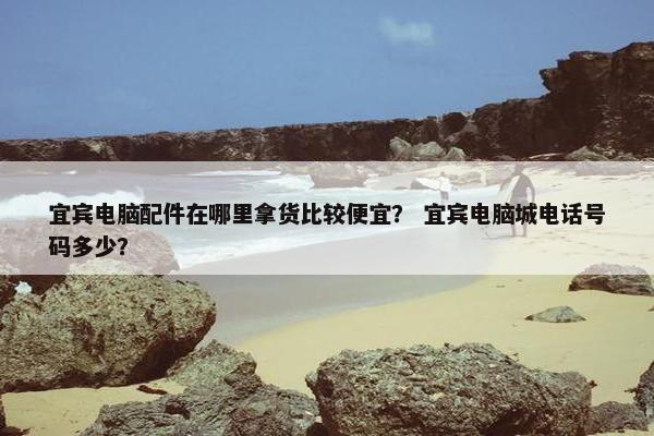 宜宾电脑配件在哪里拿货比较便宜? 宜宾电脑城电话号码多少? 宜宾电脑配件在哪里拿货比较便宜? 宜宾电脑城电话号码多少?