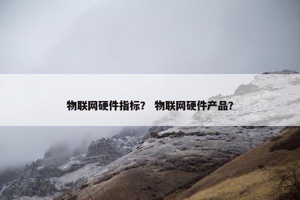 物联网硬件指标？ 物联网硬件产品？