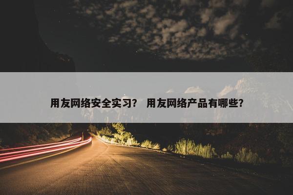 用友网络安全实习？ 用友网络产品有哪些？