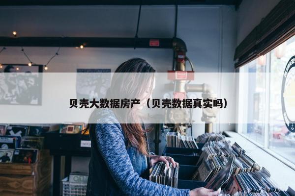 贝壳大数据房产（贝壳数据真实吗）