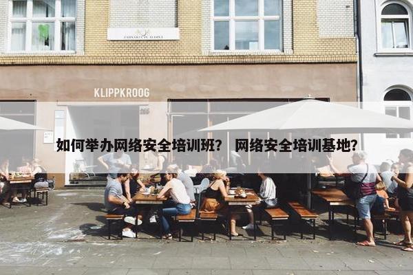 如何举办网络安全培训班？ 网络安全培训基地？