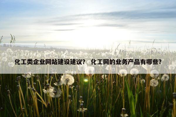 化工类企业网站建设建议？ 化工网的业务产品有哪些？