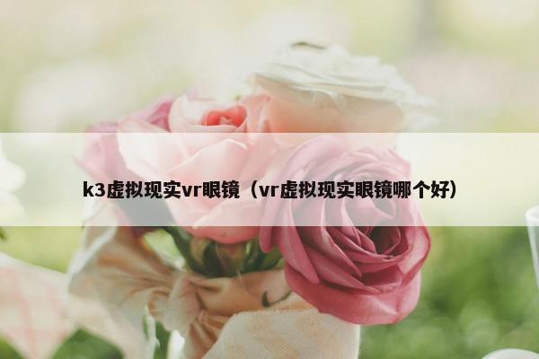 k3虚拟现实vr眼镜（vr虚拟现实眼镜哪个好）
