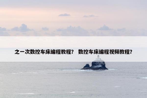 之一次数控车床编程教程？ 数控车床编程视频教程？