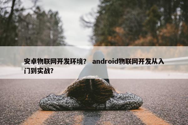 安卓物联网开发环境？ android物联网开发从入门到实战？