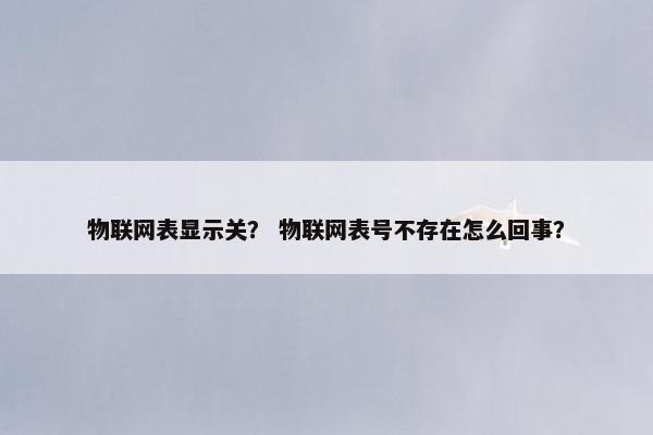 物联网表显示关？ 物联网表号不存在怎么回事？