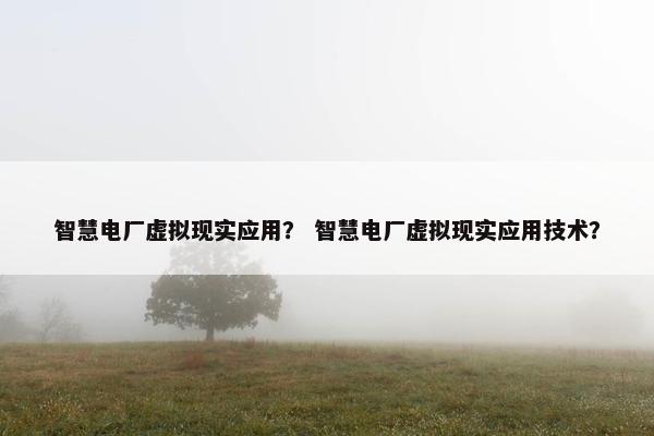 智慧电厂虚拟现实应用？ 智慧电厂虚拟现实应用技术？