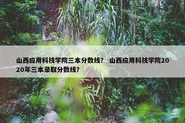 山西应用科技学院三本分数线？ 山西应用科技学院2020年三本录取分数线？