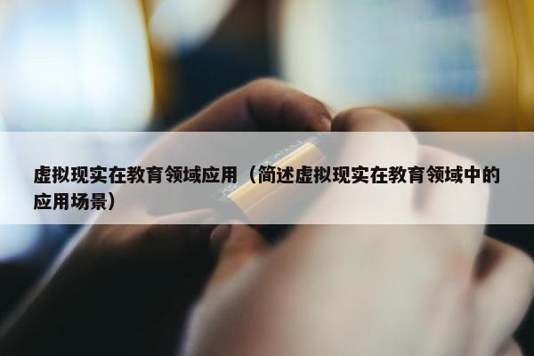 虚拟现实在教育领域应用（简述虚拟现实在教育领域中的应用场景）