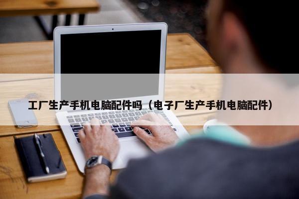工厂生产手机电脑配件吗（电子厂生产手机电脑配件）